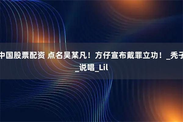 中国股票配资 点名吴某凡！方仔宣布戴罪立功！_秃子_说唱_Lil