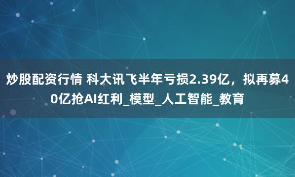 炒股配资行情 科大讯飞半年亏损2.39亿,拟再募40亿抢AI红利_模型_人工智能_教育