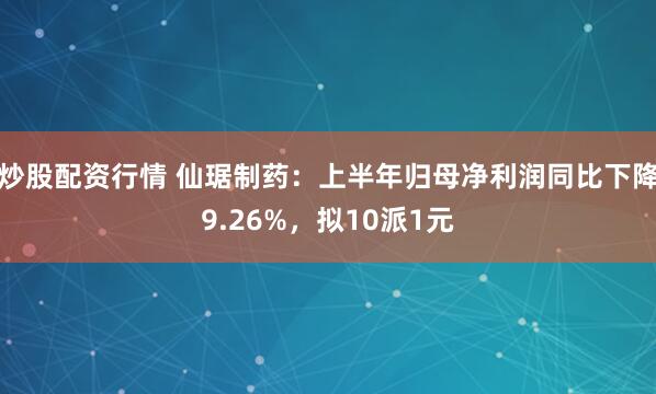 炒股配资行情 仙琚制药：上半年归母净利润同比下降9.26%，拟10派1元