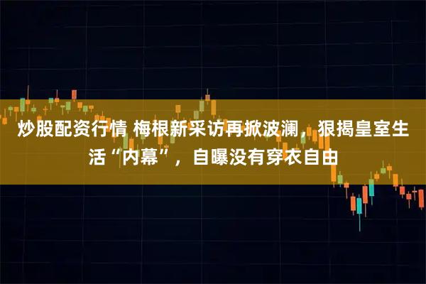 炒股配资行情 梅根新采访再掀波澜，狠揭皇室生活“内幕”，自曝没有穿衣自由