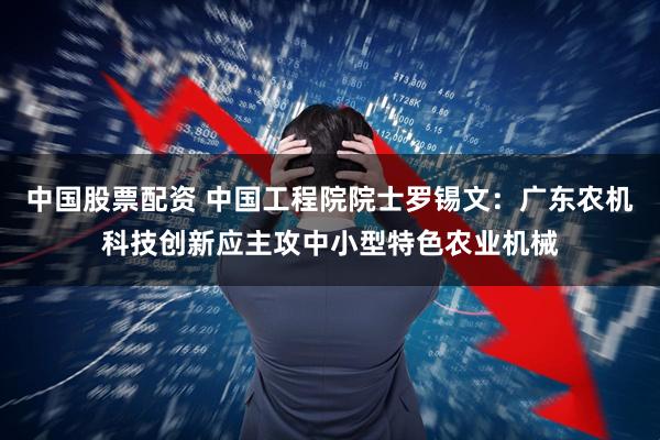 中国股票配资 中国工程院院士罗锡文：广东农机科技创新应主攻中小型特色农业机械