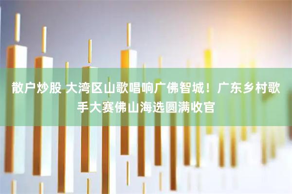 散户炒股 大湾区山歌唱响广佛智城！广东乡村歌手大赛佛山海选圆满收官