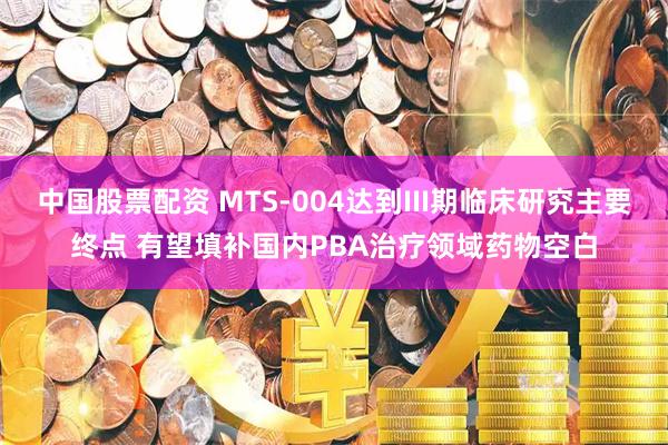 中国股票配资 MTS-004达到III期临床研究主要终点 有望填补国内PBA治疗领域药物空白