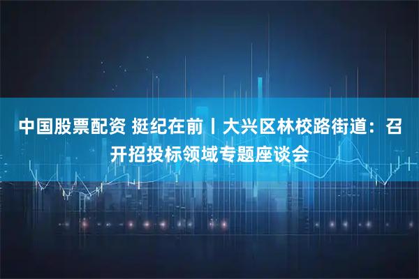 中国股票配资 挺纪在前丨大兴区林校路街道:召开招投标领域专题座谈会