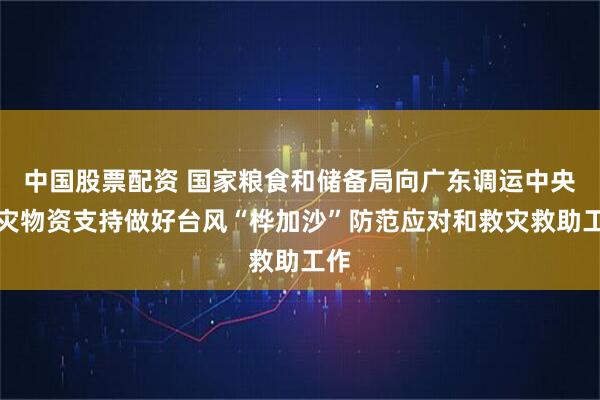 中国股票配资 国家粮食和储备局向广东调运中央救灾物资支持做好台风“桦加沙”防范应对和救灾救助工作