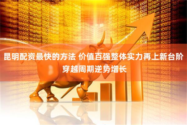 昆明配资最快的方法 价值百强整体实力再上新台阶 穿越周期逆势增长