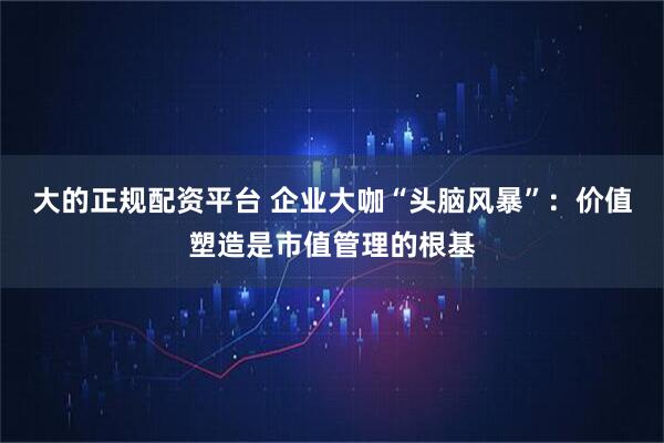 大的正规配资平台 企业大咖“头脑风暴”：价值塑造是市值管理的根基