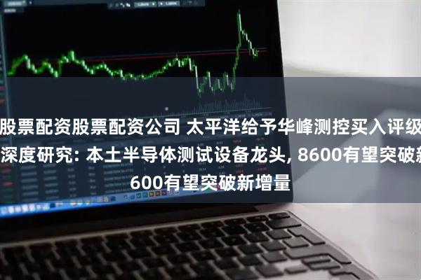 股票配资股票配资公司 太平洋给予华峰测控买入评级, 公司深度研究: 本土半导体测试设备龙头, 8600有望突破新增量