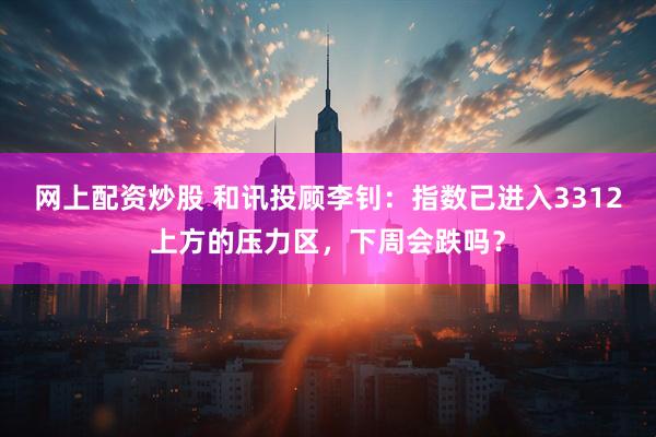 网上配资炒股 和讯投顾李钊：指数已进入3312上方的压力区，下周会跌吗？