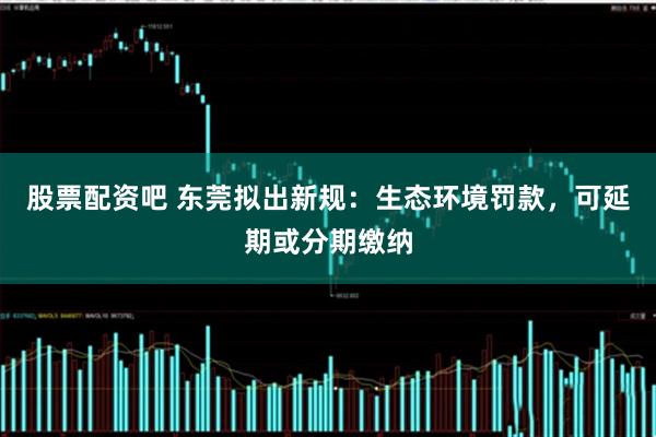 股票配资吧 东莞拟出新规：生态环境罚款，可延期或分期缴纳
