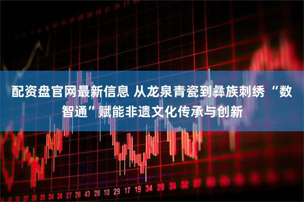 配资盘官网最新信息 从龙泉青瓷到彝族刺绣 “数智通”赋能非遗文化传承与创新