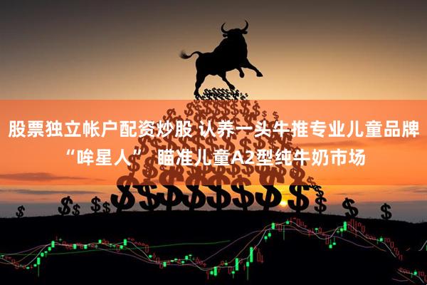 股票独立帐户配资炒股 认养一头牛推专业儿童品牌“哞星人”  瞄准儿童A2型纯牛奶市场