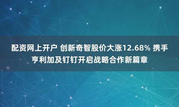 配资网上开户 创新奇智股价大涨12.68% 携手亨利加及钉钉开启战略合作新篇章