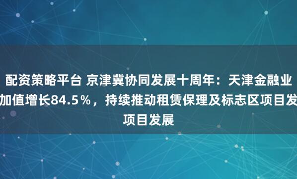 配资策略平台 京津冀协同发展十周年：天津金融业增加值增长84.5％，持续推动租赁保理及标志区项目发展