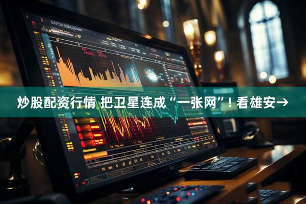 炒股配资行情 把卫星连成“一张网”! 看雄安→