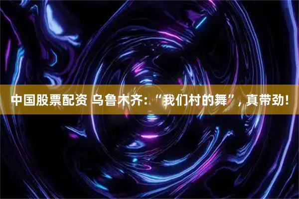 中国股票配资 乌鲁木齐: “我们村的舞”, 真带劲!