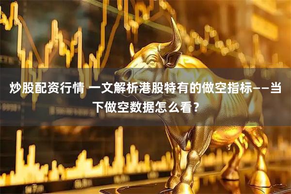 炒股配资行情 一文解析港股特有的做空指标——当下做空数据怎么看？