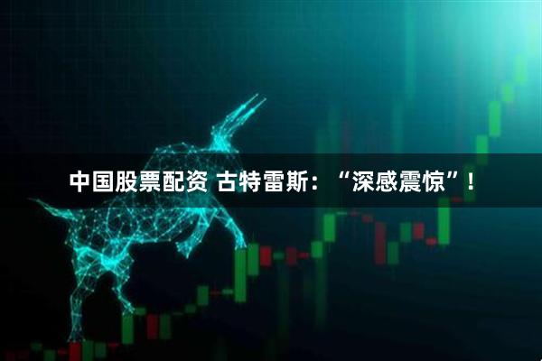 中国股票配资 古特雷斯：“深感震惊”！