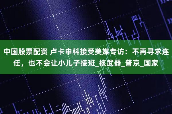 中国股票配资 卢卡申科接受美媒专访：不再寻求连任，也不会让小儿子接班_核武器_普京_国家