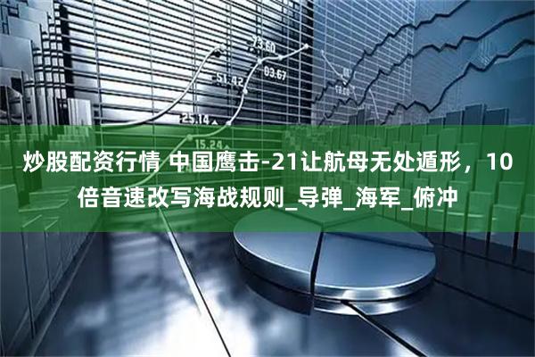 炒股配资行情 中国鹰击-21让航母无处遁形，10倍音速改写海战规则_导弹_海军_俯冲