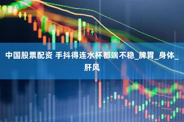 中国股票配资 手抖得连水杯都端不稳_脾胃_身体_肝风