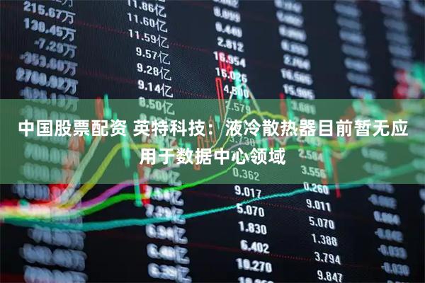 中国股票配资 英特科技：液冷散热器目前暂无应用于数据中心领域